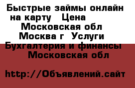 Быстрые займы онлайн на карту › Цена ­ 1 000 - Московская обл., Москва г. Услуги » Бухгалтерия и финансы   . Московская обл.